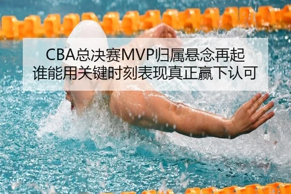 CBA总决赛MVP归属悬念再起 谁能用关键时刻表现真正赢下认可